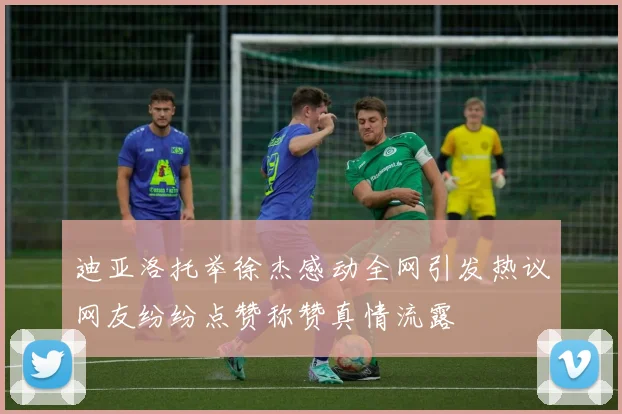 迪亚洛托举徐杰感动全网引发热议网友纷纷点赞称赞真情流露