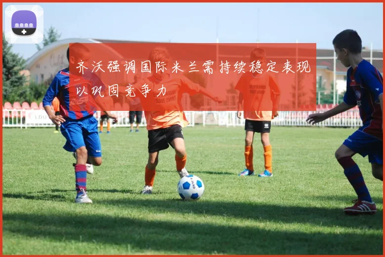 齐沃强调国际米兰需持续稳定表现以巩固竞争力