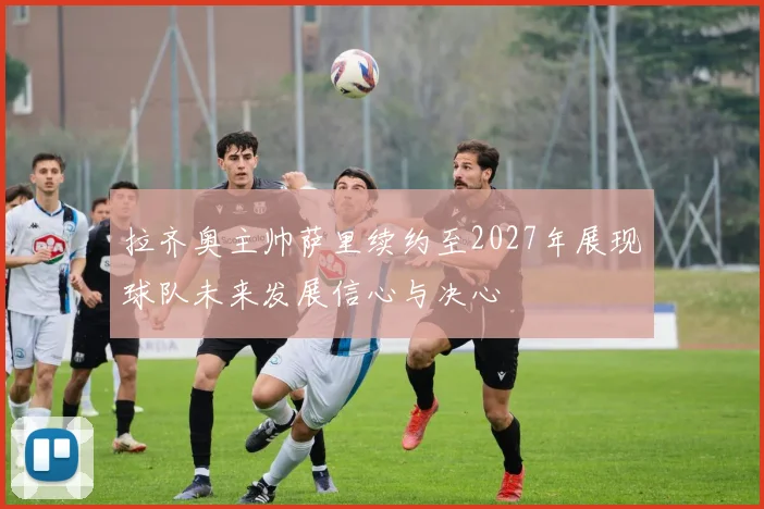 拉齐奥主帅萨里续约至2027年展现球队未来发展信心与决心