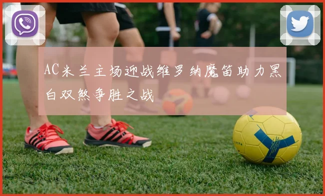 AC米兰主场迎战维罗纳魔笛助力黑白双煞争胜之战
