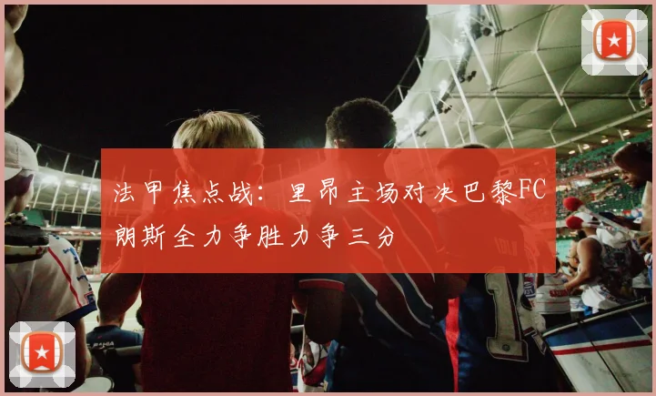 法甲焦点战：里昂主场对决巴黎FC朗斯全力争胜力争三分