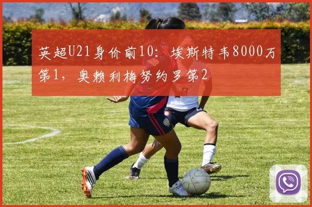 英超U21身价前10：埃斯特韦8000万第1，奥赖利梅努约罗第2