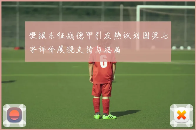 樊振东征战德甲引发热议刘国梁七字评价展现支持与格局